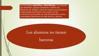 Las Estrategias específicas y diversificadas, son recursos
que favorecen y apoyan el derecho a recibir una
educación de calidad a través de medios que promueven
el aprendizaje significativo, de acuerdo con las
condiciones que resultan de cada discapacidad y de las
necesidades particulares de cada alumno y alumna.
Los alumnos no tienen
barreras
 