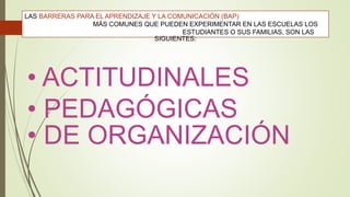 • ACTITUDINALES
• PEDAGÓGICAS
• DE ORGANIZACIÓN
LAS BARRERAS PARA EL APRENDIZAJE Y LA COMUNICACIÓN (BAP)
MÁS COMUNES QUE PUEDEN EXPERIMENTAR EN LAS ESCUELAS LOS
ESTUDIANTES O SUS FAMILIAS, SON LAS
SIGUIENTES:
 
