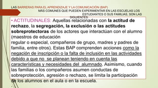 • ACTITUDINALES: Aquellas relacionadas con la actitud de
rechazo, la segregación, la exclusión o las actitudes
sobreprotectoras de los actores que interactúan con el alumno
(maestros de educación
regular o especial, compañeros de grupo, madres y padres de
familia, entre otros). Estas BAP comprenden acciones como la
negación de inscripción o la falta de inclusión en las actividades
debido a que no se planean teniendo en cuenta las
características y necesidades del alumnado. Asimismo, cuando
las familias o los compañeros asumen conductas de
sobreprotección, agresión o rechazo, se limita la participación
de los alumnos en el aula o en la escuela.
.
LAS BARRERAS PARA EL APRENDIZAJE Y LA COMUNICACIÓN (BAP)
MÁS COMUNES QUE PUEDEN EXPERIMENTAR EN LAS ESCUELAS LOS
ESTUDIANTES O SUS FAMILIAS, SON LAS
SIGUIENTES:
 
