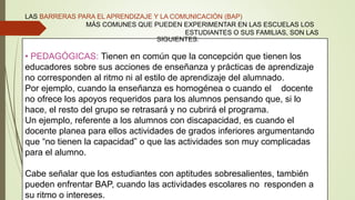 • PEDAGÓGICAS: Tienen en común que la concepción que tienen los
educadores sobre sus acciones de enseñanza y prácticas de aprendizaje
no corresponden al ritmo ni al estilo de aprendizaje del alumnado.
Por ejemplo, cuando la enseñanza es homogénea o cuando el docente
no ofrece los apoyos requeridos para los alumnos pensando que, si lo
hace, el resto del grupo se retrasará y no cubrirá el programa.
Un ejemplo, referente a los alumnos con discapacidad, es cuando el
docente planea para ellos actividades de grados inferiores argumentando
que “no tienen la capacidad” o que las actividades son muy complicadas
para el alumno.
Cabe señalar que los estudiantes con aptitudes sobresalientes, también
pueden enfrentar BAP, cuando las actividades escolares no responden a
su ritmo o intereses.
LAS BARRERAS PARA EL APRENDIZAJE Y LA COMUNICACIÓN (BAP)
MÁS COMUNES QUE PUEDEN EXPERIMENTAR EN LAS ESCUELAS LOS
ESTUDIANTES O SUS FAMILIAS, SON LAS
SIGUIENTES:
 