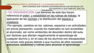 • DE ORGANIZACIÓN: Las barreras de este tipo hacen
referencia al orden y estabilidad en las rutinas de trabajo, la
aplicación de las normas y la distribución del espacio y
mobiliario.
Por ejemplo, cambios en los salones, espacios o en actividades
sin previa planeación; cuando los materiales no son accesibles
al alumnado; así como ambientes de desorden dentro del aula,
son factores que afectan negativamente el aprendizaje de
cualquier alumno y, en el caso de los alumnos con discapacidad,
se tornan más graves debido a que muchos de ellos necesitan
estructura, estabilidad y rutinas para alcanzar el aprendizaje.
LAS BARRERAS PARA EL APRENDIZAJE Y LA COMUNICACIÓN (BAP)
MÁS COMUNES QUE PUEDEN EXPERIMENTAR EN LAS ESCUELAS LOS
ESTUDIANTES O SUS FAMILIAS, SON LAS
SIGUIENTES:
 