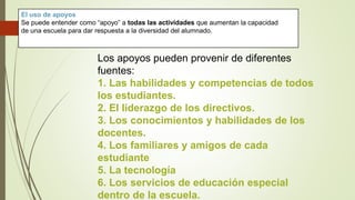 El uso de apoyos
Se puede entender como “apoyo” a todas las actividades que aumentan la capacidad
de una escuela para dar respuesta a la diversidad del alumnado.
Los apoyos pueden provenir de diferentes
fuentes:
1. Las habilidades y competencias de todos
los estudiantes.
2. El liderazgo de los directivos.
3. Los conocimientos y habilidades de los
docentes.
4. Los familiares y amigos de cada
estudiante
5. La tecnología
6. Los servicios de educación especial
dentro de la escuela.
 