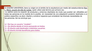 El DISEÑO UNIVERSAL tiene su origen en el ámbito de la arquitectura por medio del estadounidense Ron
L. Mace, usuario de silla de ruedas, quién utilizó este término por primera vez.
Lo definió como la creación de productos y entornos diseñados de modo que puedan ser utilizables por
todas las personas en la medida de lo posible, sin necesidad de una adaptación posterior destinada a un
público específico; es decir, diseñar y construir espacios que consideren las diversas necesidades de
las personas. Así se concluye que:
 • No hay un usuario “modelo”.
 • Se diseña desde el inicio pensando en todos.
 • El diseño está destinado a distintos usuarios.
 • El diseño brinda beneficios para todos.
 