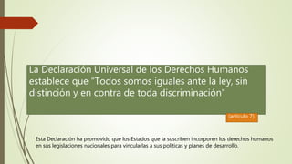 Esta Declaración ha promovido que los Estados que la suscriben incorporen los derechos humanos
en sus legislaciones nacionales para vincularlas a sus políticas y planes de desarrollo.
La Declaración Universal de los Derechos Humanos
establece que “Todos somos iguales ante la ley, sin
distinción y en contra de toda discriminación”
(artículo 7).
 