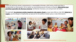 Todos los alumnos tienen características y necesidades distintas y del mismo modo perciben y
comprenden la información. Por lo tanto, se recomienda que en el aula se ofrezcan alternativas que
permitan aprender de diversas maneras, facilitando el acceso y la comprensión de todos.
Por ejemplo, los alumnos sordos requieren más apoyo visual, ya que para ellos es más fácil observar y
copiar, que les dibujen al explicarles, ya que por la vía auditiva reciben poca o nula información.
https://es.slideshare.net/EscuelaBicentenario/alumnado-sordo-en-secundaria-cmo-trabajar-en-el-aula
 