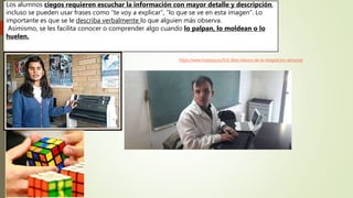 Los alumnos ciegos requieren escuchar la información con mayor detalle y descripción,
incluso se pueden usar frases como “te voy a explicar”, “lo que se ve en esta imagen”. Lo
importante es que se le describa verbalmente lo que alguien más observa.
Asimismo, se les facilita conocer o comprender algo cuando lo palpan, lo moldean o lo
huelen.
https://www.hoptoys.es/531-libro-blanco-de-la-integracion-sensorial
 