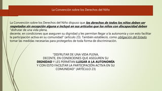 La Convención sobre los Derechos del Niño dispuso que los derechos de todos los niños deben ser
respetados sin excepción alguna e incluyó en sus artículos que los niños con discapacidad deben
“disfrutar de una vida plena,
decente, en condiciones que aseguren su dignidad y les permitan llegar a la autonomía y con esto facilitar
la participación activa en su comunidad” (artículo 23). También estableció, como obligación del Estado,
tomar las medidas necesarias para protegerlos de toda forma de discriminación.
La Convención sobre los Derechos del Niño
“DISFRUTAR DE UNA VIDA PLENA,
DECENTE, EN CONDICIONES QUE ASEGUREN SU
DIGNIDAD Y LES PERMITAN LLEGAR A LA AUTONOMÍA
Y CON ESTO FACILITAR LA PARTICIPACIÓN ACTIVA EN SU
COMUNIDAD” (ARTÍCULO 23)
 