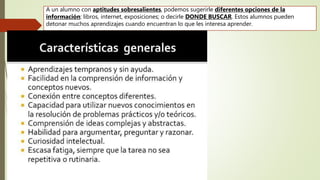 A un alumno con aptitudes sobresalientes, podemos sugerirle diferentes opciones de la
información: libros, internet, exposiciones; o decirle DONDE BUSCAR. Estos alumnos pueden
detonar muchos aprendizajes cuando encuentran lo que les interesa aprender.
 