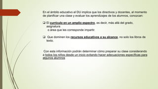 En el ámbito educativo el DU implica que los directivos y docentes, al momento
de planificar una clase y evaluar los aprendizajes de los alumnos, conozcan:
 El currículo en un amplio espectro, es decir, más allá del grado,
asignatura
o área que les corresponde impartir.
 Que dominen los recursos educativos a su alcance, no solo los libros de
texto.
Con esta información podrán determinar cómo preparar su clase considerando
a todos los niños desde un inicio evitando hacer adecuaciones específicas para
algunos alumnos
 