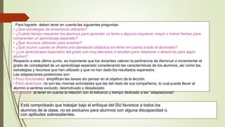 . Para lograrlo deben tener en cuenta las siguientes preguntas:
• ¿Qué estrategias de enseñanza utilizarán?
• ¿Cuánto tiempo requieren los alumnos para aprender un tema o algunos requieren mayor o menor tiempo para
comprender un aprendizaje esperado?
• ¿Qué recursos utilizarán para enseñar?
• ¿Qué ocurre cuando se diseña una planeación didáctica sin tener en cuenta a todo el alumnado?
• ¿Los aprendizajes esperados del grado son muy elevados o resultan poco retadores o atractivos para algún
alumno?
Respecto a este último punto, es importante que los docentes valoren la pertinencia de disminuir o incrementar el
grado de complejidad de un aprendizaje esperado considerando las características de los alumnos, así como las
estrategias y recursos que han utilizado y que no han dado los resultados esperados.
Las adaptaciones posteriores son:
• Poco funcionales: simplifican las tareas sin pensar en el objetivo de la lección.
• Poco atractivas: no son las mismas actividades que las del resto de sus compañeros, lo cual puede llevar al
alumno a sentirse excluido, desmotivado y desplazado.
• Costosas: al tener en cuenta la relación con el esfuerzo y tiempo dedicado a las “adaptaciones”.
Está comprobado que trabajar bajo el enfoque del DU favorece a todos los
alumnos de la clase, no es exclusivo para alumnos con alguna discapacidad o
con aptitudes sobresalientes.
 