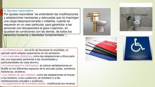 4. Ajustes razonables
Por ajustes razonables “se entenderán las modificaciones
y adaptaciones necesarias y adecuadas que no impongan
una carga desproporcionada o indebida, cuando se
requieran en un caso particular, para garantizar a las
personas con discapacidad el goce o ejercicio, en
igualdad de condiciones con las demás, de todos los
derechos humanos y libertades fundamentales”.13
• La infraestructura, con el fin de favorecer la movilidad, un
ejemplo sería adaptar pasamanos en los sanitarios.
• Los materiales didácticos, como las adaptaciones a libros para
dar una respuesta pertinente a las necesidades y
particularidades de cada alumno.
• La comunicación e información, al colocar señalizaciones en
Braille en los diferentes espacios de la escuela (aulas, sanitarios,
bibliotecas, etcétera).
• Los objetos de uso cotidiano, como las adaptaciones al mouse,
a los teclados, a los cuadernos, al mobiliario o a las
señalizaciones (visuales o auditivas).
• La organización de la jornada escolar, modificando los horarios
 
