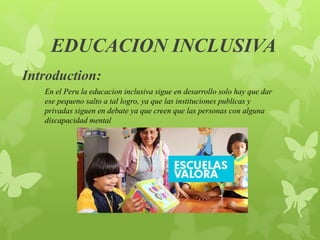 EDUCACION INCLUSIVA
Introduction:
En el Peru la educacion inclusiva sigue en desarrollo solo hay que dar
ese pequeno salto a tal logro, ya que las instituciones publicas y
privadas siguen en debate ya que creen que las personas con alguna
discapacidad mental
 