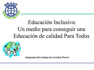 Educación Inclusiva:
Un medio para conseguir una
Educación de calidad Para Todos
Adaptado del trabajo de Gordon Porter
 