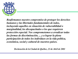 Reafirmamos nuestro compromiso de proteger los derechos
humanos y las libertades fundamentales de todos,
incluyendo aquellos en situación de vulnerabilidad o
marginalidad, los discapacitados o los que requieren
protección especial. Nos comprometemos a erradicar todas
las formas de discriminación, ... y a lograr la plena
participación de todos los individuos en la vida política,
económica, social y cultural de nuestros países.
Declaración de la Ciudad de Québec, 22 de Abril de 2001
 