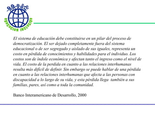 El sistema de educación debe constituirse en un pilar del proceso de
democratización. El ser dejado completamente fuera del sistema
educacional o de ser segregado y aislado de sus iguales, representa un
costo en pérdida de conocimientos y habilidades para el individuo. Los
costos son de índole económica y afectan tanto el ingreso como el nivel de
vida. El costo de la perdida en cuanto a las relaciones interhumanas
resulta más difícil de definir. Sin embargo se puede hablar de una pérdida
en cuanto a las relaciones interhumanas que afecta a las personas con
discapacidad a lo largo de su vida, y esta pérdida llega también a sus
familias, pares, así como a toda la comunidad.
Banco Interamericano de Desarrollo, 2000
 