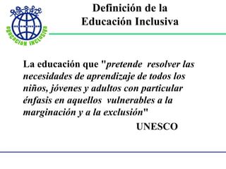 Definición de la
Educación Inclusiva
La educación que "pretende resolver las
necesidades de aprendizaje de todos los
niños, jóvenes y adultos con particular
énfasis en aquellos vulnerables a la
marginación y a la exclusión"
UNESCO
 