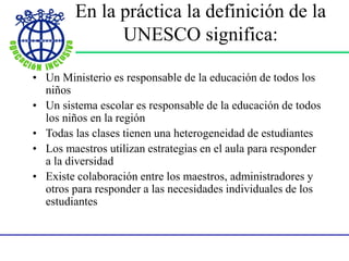 En la práctica la definición de la
UNESCO significa:
• Un Ministerio es responsable de la educación de todos los
niños
• Un sistema escolar es responsable de la educación de todos
los niños en la región
• Todas las clases tienen una heterogeneidad de estudiantes
• Los maestros utilizan estrategias en el aula para responder
a la diversidad
• Existe colaboración entre los maestros, administradores y
otros para responder a las necesidades individuales de los
estudiantes
 