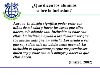 ¿Qué dicen los alumnos
sobre la inclusión?
Aaron: Inclusión significa poder estar con
niños de mi edad y hacer las cosas que ellos
hacen, e ir adonde van. Inclusión es estar con
ellos. La inclusión ayuda a los demás a ver que
soy mucho más que un autista. Los ayuda a ver
que soy solamente un adolescente normal. La
inclusión es importante porque me permite ser
quien soy y estar con mis amigos y hacer lo que
ellos hacen.
(Frazee, 2002)
 