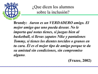 ¿Que dicen los alumnos
sobre la inclusión?
Brandy: Aaron es un VERDADERO amigo. El
mejor amigo que uno pueda desear. No le
importa qué notas tienes, si juegas bien al
basketball, si llevas zapatos Nike y pantalones
Tommy, si tienes los dientes torcidos o granos en
tu cara. Él es el mejor tipo de amigo porque te da
su amistad sin condiciones, sin compromiso
alguno.
(Frazee, 2002)
 