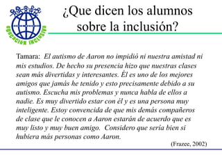 ¿Que dicen los alumnos
sobre la inclusión?
Tamara: El autismo de Aaron no impidió ni nuestra amistad ni
mis estudios. De hecho su presencia hizo que nuestras clases
sean más divertidas y interesantes. Él es uno de los mejores
amigos que jamás he tenido y esto precisamente debido a su
autismo. Escucha mis problemas y nunca habla de ellos a
nadie. Es muy divertido estar con él y es una persona muy
inteligente. Estoy convencida de que mis demás compañeros
de clase que le conocen a Aaron estarán de acuerdo que es
muy listo y muy buen amigo. Considero que sería bien si
hubiera más personas como Aaron.
(Frazee, 2002)
 