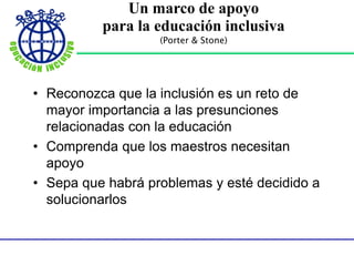 Un marco de apoyo
para la educación inclusiva
(Porter & Stone)
• Reconozca que la inclusión es un reto de
mayor importancia a las presunciones
relacionadas con la educación
• Comprenda que los maestros necesitan
apoyo
• Sepa que habrá problemas y esté decidido a
solucionarlos
 