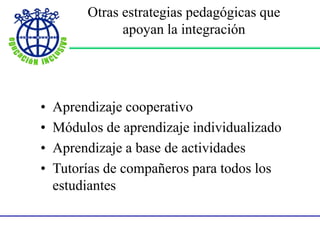 Otras estrategias pedagógicas que
apoyan la integración
• Aprendizaje cooperativo
• Módulos de aprendizaje individualizado
• Aprendizaje a base de actividades
• Tutorías de compañeros para todos los
estudiantes
 
