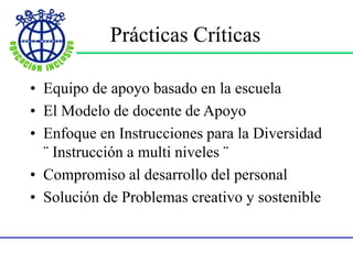 Prácticas Críticas
• Equipo de apoyo basado en la escuela
• El Modelo de docente de Apoyo
• Enfoque en Instrucciones para la Diversidad
¨ Instrucción a multi niveles ¨
• Compromiso al desarrollo del personal
• Solución de Problemas creativo y sostenible
 