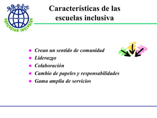 Características de
las escuelas inclusiva - continuación -
 Crean un sentido de comunidad
 Liderazgo
 Colaboración
 Cambio de papeles y responsabilidades
 Gama amplia de servicios
Características de las
escuelas inclusiva
 