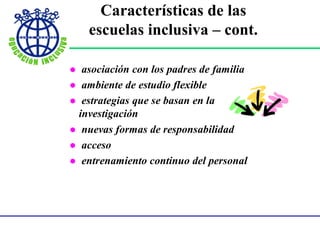 Características de
las escuelas inclusiva - continuación -
 asociación con los padres de familia
 ambiente de estudio flexible
 estrategias que se basan en la
investigación
 nuevas formas de responsabilidad
 acceso
 entrenamiento continuo del personal
Características de las
escuelas inclusiva – cont.
 