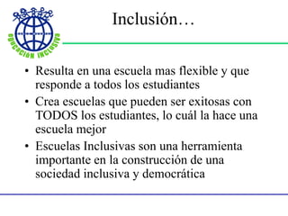 Inclusión…
• Resulta en una escuela mas flexible y que
responde a todos los estudiantes
• Crea escuelas que pueden ser exitosas con
TODOS los estudiantes, lo cuál la hace una
escuela mejor
• Escuelas Inclusivas son una herramienta
importante en la construcción de una
sociedad inclusiva y democrática
 