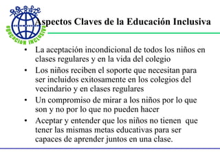 Aspectos Claves de la Educación Inclusiva
• La aceptación incondicional de todos los niños en
clases regulares y en la vida del colegio
• Los niños reciben el soporte que necesitan para
ser incluidos exitosamente en los colegios del
vecindario y en clases regulares
• Un compromiso de mirar a los niños por lo que
son y no por lo que no pueden hacer
• Aceptar y entender que los niños no tienen que
tener las mismas metas educativas para ser
capaces de aprender juntos en una clase.
 
