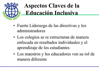 • Fuerte Liderazgo de las directivas y los
administradores
• Los colegios se re estructuran de manera
enfocada en resultados individuales y el
aprendizaje de los estudiantes
• Los maestros y los educadores ven su rol de
manera diferente
Aspectos Claves de la
Educación Inclusiva
 