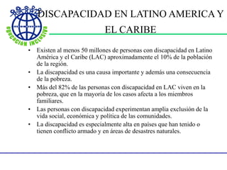 DISCAPACIDAD EN LATINO AMERICA Y
EL CARIBE
• Existen al menos 50 millones de personas con discapacidad en Latino
América y el Caribe (LAC) aproximadamente el 10% de la población
de la región.
• La discapacidad es una causa importante y además una consecuencia
de la pobreza.
• Más del 82% de las personas con discapacidad en LAC viven en la
pobreza, que en la mayoría de los casos afecta a los miembros
familiares.
• Las personas con discapacidad experimentan amplia exclusión de la
vida social, económica y política de las comunidades.
• La discapacidad es especialmente alta en países que han tenido o
tienen conflicto armado y en áreas de desastres naturales.
 