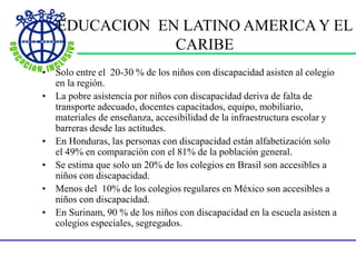 EDUCACION EN LATINO AMERICA Y EL
CARIBE
• Solo entre el 20-30 % de los niños con discapacidad asisten al colegio
en la región.
• La pobre asistencia por niños con discapacidad deriva de falta de
transporte adecuado, docentes capacitados, equipo, mobiliario,
materiales de enseñanza, accesibilidad de la infraestructura escolar y
barreras desde las actitudes.
• En Honduras, las personas con discapacidad están alfabetización solo
el 49% en comparación con el 81% de la población general.
• Se estima que solo un 20% de los colegios en Brasil son accesibles a
niños con discapacidad.
• Menos del 10% de los colegios regulares en México son accesibles a
niños con discapacidad.
• En Surinam, 90 % de los niños con discapacidad en la escuela asisten a
colegios especiales, segregados.
 