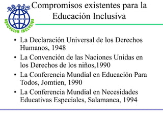 Compromisos existentes para la
Educación Inclusiva
• La Declaración Universal de los Derechos
Humanos, 1948
• La Convención de las Naciones Unidas en
los Derechos de los niños,1990
• La Conferencia Mundial en Educación Para
Todos, Jomtien, 1990
• La Conferencia Mundial en Necesidades
Educativas Especiales, Salamanca, 1994
 