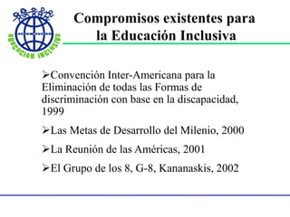 Compromisos existentes para
la Educación Inclusiva
Convención Inter-Americana para la
Eliminación de todas las Formas de
discriminación con base en la discapacidad,
1999
Las Metas de Desarrollo del Milenio, 2000
La Reunión de las Américas, 2001
El Grupo de los 8, G-8, Kananaskis, 2002
 
