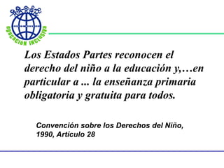Los Estados Partes reconocen el
derecho del niño a la educación y,…en
particular a ... la enseñanza primaria
obligatoria y gratuita para todos.
Convención sobre los Derechos del Niño,
1990, Artículo 28
 