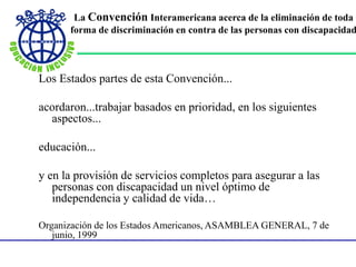 La Convención Interamericana acerca de la eliminación de toda
forma de discriminación en contra de las personas con discapacidad
Los Estados partes de esta Convención...
acordaron...trabajar basados en prioridad, en los siguientes
aspectos...
educación...
y en la provisión de servicios completos para asegurar a las
personas con discapacidad un nivel óptimo de
independencia y calidad de vida…
Organización de los Estados Americanos, ASAMBLEA GENERAL, 7 de
junio, 1999
 