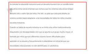 Se concibe la educación inclusiva como un derecho humano con un sentido tanto
educativo como social al tiempo que rechaza que los sistemas educativos tengan
derecho sólo a cierto tipo de niños. Por ello se pide que cada país diseñe un
sistema escolar capaz adaptarse a las necesidades de todos los niños creando
escuelas inclusivas.
Cuando se habla de escuela inclusiva no se limita a los niños tradicionalmente
etiquetados con discapacidades sino que se apunta a un grupo mucho mayor, el
formado por niños que por diferentes razones tienen dificultades para
aprender en la escuela y frecuentemente la abandonan en virtud de que sus
necesidades educacionales no son identificadas ni satisfechas.
 