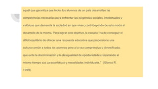 aquél que garantiza que todos los alumnos de un país desarrollen las
competencias necesarias para enfrentar las exigencias sociales, intelectuales y
valóricas que demanda la sociedad en que viven, contribuyendo de este modo al
desarrollo de la misma. Para lograr este objetivo, la escuela “ha de conseguir el
difícil equilibrio de ofrecer una respuesta educativa que proporcione una
cultura común a todos los alumnos pero a la vez comprensiva y diversificada;
que evite la discriminación y la desigualdad de oportunidades respetando al
mismo tiempo sus características y necesidades individuales.” ( Blanco R.
1999)
 