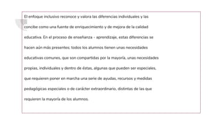 El enfoque inclusivo reconoce y valora las diferencias individuales y las
concibe como una fuente de enriquecimiento y de mejora de la calidad
educativa. En el proceso de enseñanza - aprendizaje, estas diferencias se
hacen aún más presentes; todos los alumnos tienen unas necesidades
educativas comunes, que son compartidas por la mayoría, unas necesidades
propias, individuales y dentro de éstas, algunas que pueden ser especiales,
que requieren poner en marcha una serie de ayudas, recursos y medidas
pedagógicas especiales o de carácter extraordinario, distintas de las que
requieren la mayoría de los alumnos.
 