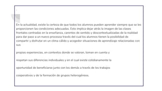 .
En la actualidad, existe la certeza de que todos los alumnos pueden aprender siempre que se les
proporcionen las condiciones adecuadas. Esto implica dejar atrás la imagen de las clases
frontales centradas en la enseñanza, carentes de sentido y descontextualizadas de la realidad
para dar paso a un nuevo procesoa través del cual los alumnos tienen la posibilidad de
compartir y disfrutar en un clima cálido y acogedor situaciones de aprendizaje relacionadas con
sus
propias experiencias, en contextos donde se valoran, toman en cuenta y
respetan sus diferencias individuales y en el cual existe cotidianamente la
oportunidad de beneficiarse junto con los demás a través de los trabajos
cooperativos y de la formación de grupos heterogéneos.
 