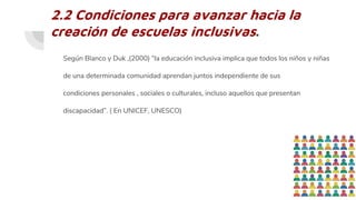 2.2 Condiciones para avanzar hacia la
creación de escuelas inclusivas.
Según Blanco y Duk ,(2000) “la educación inclusiva implica que todos los niños y niñas
de una determinada comunidad aprendan juntos independiente de sus
condiciones personales , sociales o culturales, incluso aquellos que presentan
discapacidad”. ( En UNICEF, UNESCO)
 