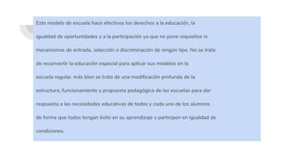 Este modelo de escuela hace efectivos los derechos a la educación, la
igualdad de oportunidades y a la participación ya que no pone requisitos ni
mecanismos de entrada, selección o discriminación de ningún tipo. No se trata
de reconvertir la educación especial para aplicar sus modelos en la
escuela regular, más bien se trata de una modificación profunda de la
estructura, funcionamiento y propuesta pedagógica de las escuelas para dar
respuesta a las necesidades educativas de todos y cada uno de los alumnos
de forma que todos tengan éxito en su aprendizaje y participen en igualdad de
condiciones.
 
