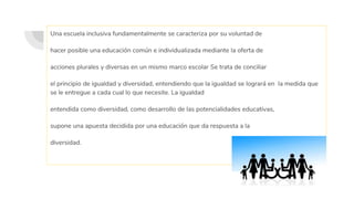 Una escuela inclusiva fundamentalmente se caracteriza por su voluntad de
hacer posible una educación común e individualizada mediante la oferta de
acciones plurales y diversas en un mismo marco escolar Se trata de conciliar
el principio de igualdad y diversidad, entendiendo que la igualdad se logrará en la medida que
se le entregue a cada cual lo que necesite. La igualdad
entendida como diversidad, como desarrollo de las potencialidades educativas,
supone una apuesta decidida por una educación que da respuesta a la
diversidad.
 