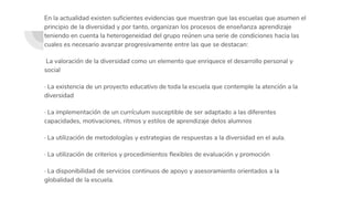 En la actualidad existen suficientes evidencias que muestran que las escuelas que asumen el
principio de la diversidad y por tanto, organizan los procesos de enseñanza aprendizaje
teniendo en cuenta la heterogeneidad del grupo reúnen una serie de condiciones hacia las
cuales es necesario avanzar progresivamente entre las que se destacan:
La valoración de la diversidad como un elemento que enriquece el desarrollo personal y
social
· La existencia de un proyecto educativo de toda la escuela que contemple la atención a la
diversidad
· La implementación de un currículum susceptible de ser adaptado a las diferentes
capacidades, motivaciones, ritmos y estilos de aprendizaje delos alumnos
· La utilización de metodologías y estrategias de respuestas a la diversidad en el aula.
· La utilización de criterios y procedimientos flexibles de evaluación y promoción
· La disponibilidad de servicios continuos de apoyo y asesoramiento orientados a la
globalidad de la escuela.
 