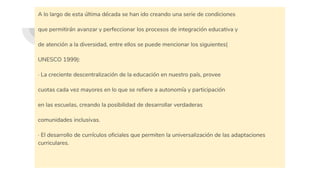 A lo largo de esta última década se han ido creando una serie de condiciones
que permitirán avanzar y perfeccionar los procesos de integración educativa y
de atención a la diversidad, entre ellos se puede mencionar los siguientes(
UNESCO 1999):
· La creciente descentralización de la educación en nuestro país, provee
cuotas cada vez mayores en lo que se refiere a autonomía y participación
en las escuelas, creando la posibilidad de desarrollar verdaderas
comunidades inclusivas.
· El desarrollo de currículos oficiales que permiten la universalización de las adaptaciones
curriculares.
 