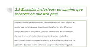 2.3 Escuelas inclusivas; un camino que
recorrer en nuestro país
El modelo educativo homogeneizador fuertemente instalado en las escuelas de
nuestro país, no ha sido capaz de dar respuestas eficientes a las diferencias
sociales, económicas, geográficas, culturales e individuales que presentan los
alumnos, llevando al fracaso escolar a un gran número de estudiantes,
contribuyendo de esta manera en las altas tazas de analfabetismo funcional, de
repetición y deserción escolar. Generando una grave situación de inequidad .
 