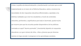 Si bien, la política de descentralización y transformación curricular que se está
implementando en el marco de la Reforma Educativa, valora y reconoce las
necesidades de dar respuestas educativas diferenciadas y ajustadas a las
distintas realidades que viven los estudiantes a través de contenidos
relevantes, pertinentes y significativos para todo el alumnado, queda mucho
por recorrer para que las escuelas puedan desprenderse de las prácticas
centradas en aquél “alumno promedio”, (inexistente) dejando sin respuestas
educativas a un gran número de niños , niñas y jóvenes que por diversas
razones no logra acceder ni progresar en los aprendizajes escolares.
 