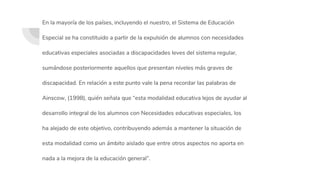 En la mayoría de los países, incluyendo el nuestro, el Sistema de Educación
Especial se ha constituido a partir de la expulsión de alumnos con necesidades
educativas especiales asociadas a discapacidades leves del sistema regular,
sumándose posteriormente aquellos que presentan niveles más graves de
discapacidad. En relación a este punto vale la pena recordar las palabras de
Ainscow, (1998), quién señala que “esta modalidad educativa lejos de ayudar al
desarrollo integral de los alumnos con Necesidades educativas especiales, los
ha alejado de este objetivo, contribuyendo además a mantener la situación de
esta modalidad como un ámbito aislado que entre otros aspectos no aporta en
nada a la mejora de la educación general”.
 